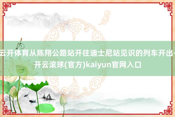 云开体育从陈翔公路站开往迪士尼站见识的列车开出-开云滚球(官方)kaiyun官网入口