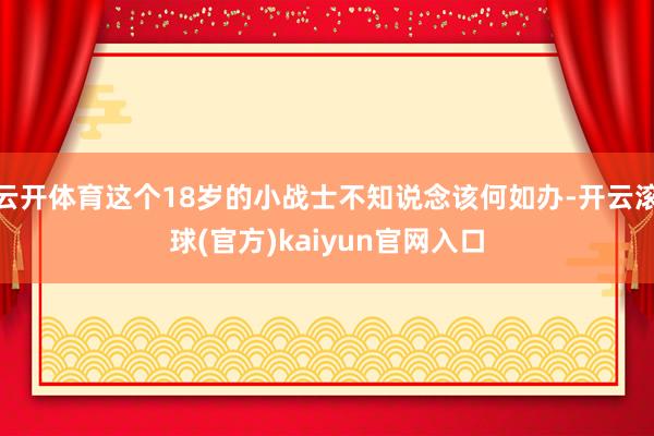 云开体育这个18岁的小战士不知说念该何如办-开云滚球(官方)kaiyun官网入口