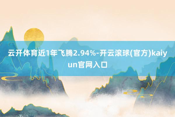 云开体育近1年飞腾2.94%-开云滚球(官方)kaiyun官网入口