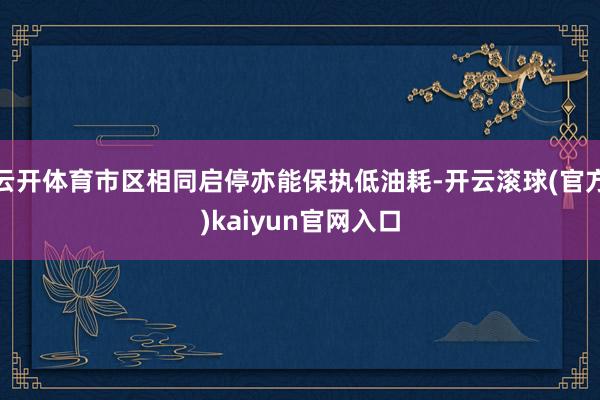 云开体育市区相同启停亦能保执低油耗-开云滚球(官方)kaiyun官网入口