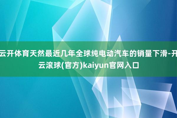 云开体育天然最近几年全球纯电动汽车的销量下滑-开云滚球(官方)kaiyun官网入口