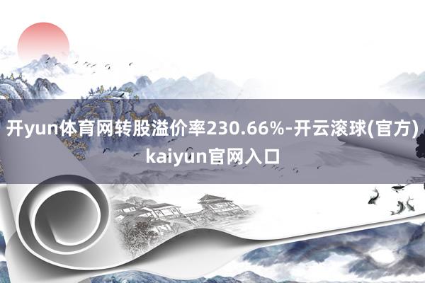 开yun体育网转股溢价率230.66%-开云滚球(官方)kaiyun官网入口