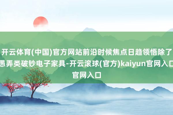 开云体育(中国)官方网站前沿时候焦点日趋领悟除了愚弄类破钞电子家具-开云滚球(官方)kaiyun官网入口