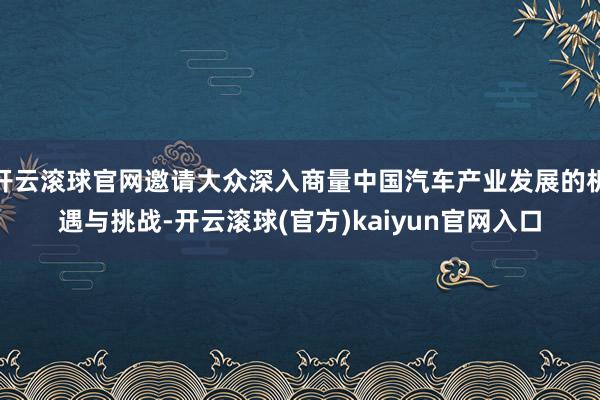 开云滚球官网邀请大众深入商量中国汽车产业发展的机遇与挑战-开云滚球(官方)kaiyun官网入口