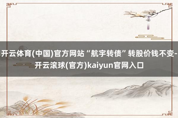 开云体育(中国)官方网站“航宇转债”转股价钱不变-开云滚球(官方)kaiyun官网入口