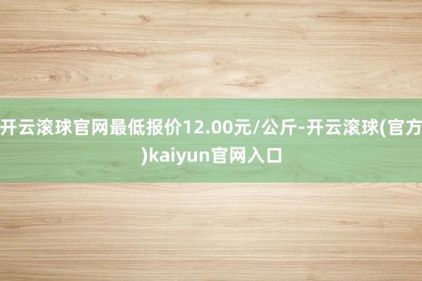 开云滚球官网最低报价12.00元/公斤-开云滚球(官方)kaiyun官网入口