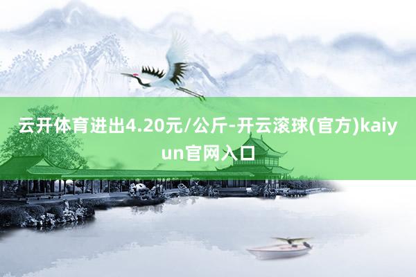 云开体育进出4.20元/公斤-开云滚球(官方)kaiyun官网入口