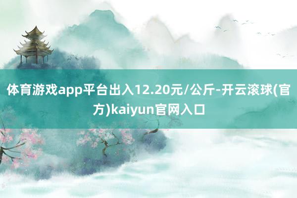 体育游戏app平台出入12.20元/公斤-开云滚球(官方)kaiyun官网入口