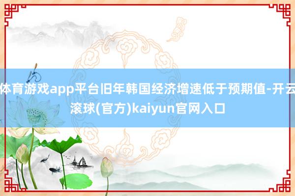 体育游戏app平台旧年韩国经济增速低于预期值-开云滚球(官方)kaiyun官网入口