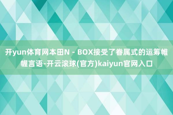 开yun体育网本田N - BOX接受了眷属式的运筹帷幄言语-开云滚球(官方)kaiyun官网入口