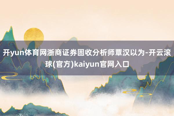 开yun体育网　　浙商证券固收分析师覃汉以为-开云滚球(官方)kaiyun官网入口