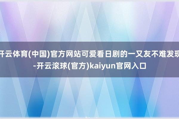 开云体育(中国)官方网站可爱看日剧的一又友不难发现-开云滚球(官方)kaiyun官网入口