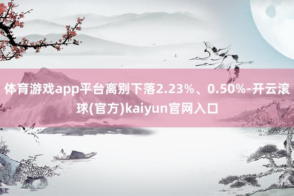 体育游戏app平台离别下落2.23%、0.50%-开云滚球(官方)kaiyun官网入口