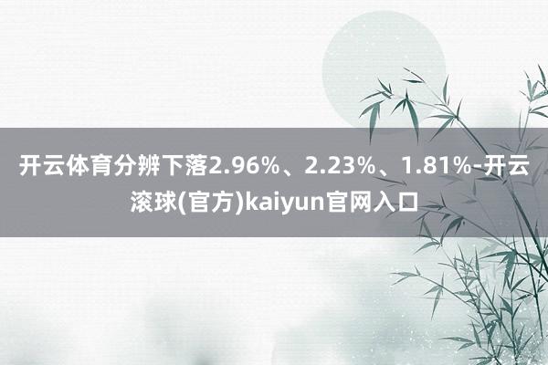 开云体育分辨下落2.96%、2.23%、1.81%-开云滚球(官方)kaiyun官网入口