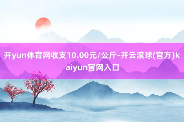 开yun体育网收支10.00元/公斤-开云滚球(官方)kaiyun官网入口